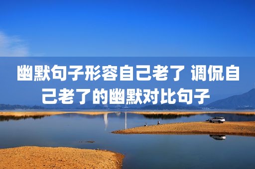 幽默句子形容自己老了 调侃自己老了的幽默对比句子 