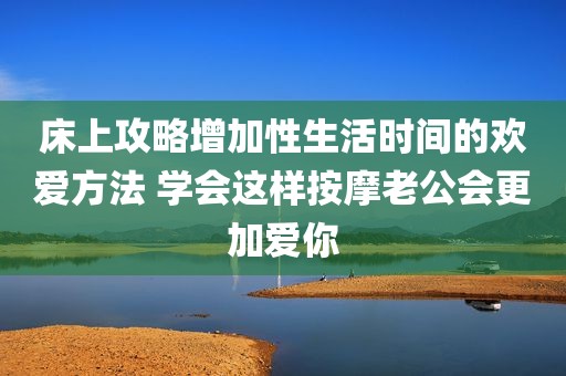 床上攻略增加性生活时间的欢爱方法 学会这样按摩老公会更加爱你