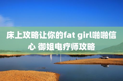 床上攻略让你的fat girl啪啪信心 御姐电疗师攻略