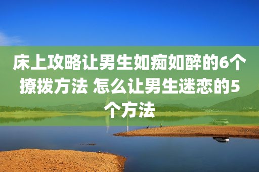 床上攻略让男生如痴如醉的6个撩拨方法 怎么让男生迷恋的5个方法