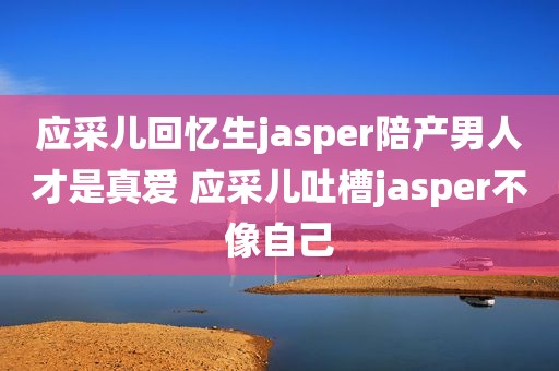应采儿回忆生jasper陪产男人才是真爱 应采儿吐槽jasper不像自己