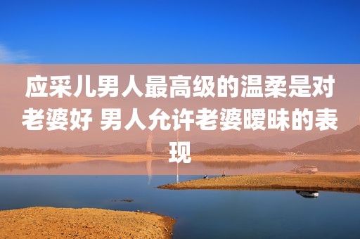 应采儿男人最高级的温柔是对老婆好 男人允许老婆暧昧的表现