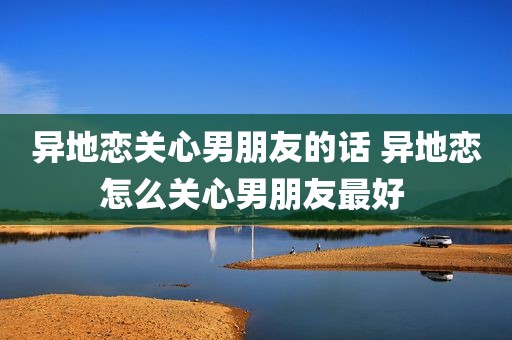 异地恋关心男朋友的话 异地恋怎么关心男朋友最好 