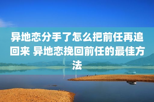异地恋分手了怎么把前任再追回来 异地恋挽回前任的最佳方法