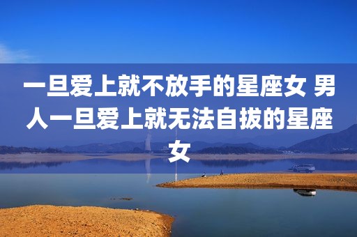 一旦爱上就不放手的星座女 男人一旦爱上就无法自拔的星座女