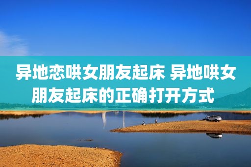 异地恋哄女朋友起床 异地哄女朋友起床的正确打开方式 