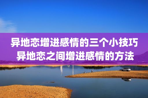 异地恋增进感情的三个小技巧 异地恋之间增进感情的方法