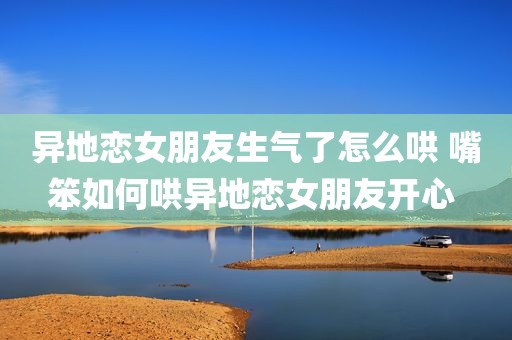 异地恋女朋友生气了怎么哄 嘴笨如何哄异地恋女朋友开心 