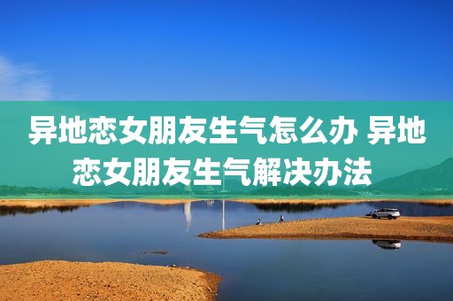 异地恋女朋友生气怎么办 异地恋女朋友生气解决办法 