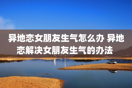 异地恋女朋友生气怎么办 异地恋解决女朋友生气的办法 