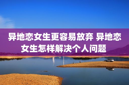 异地恋女生更容易放弃 异地恋女生怎样解决个人问题 