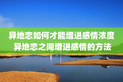 异地恋如何才能增进感情浓度 异地恋之间增进感情的方法