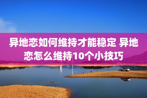 异地恋如何维持才能稳定 异地恋怎么维持10个小技巧