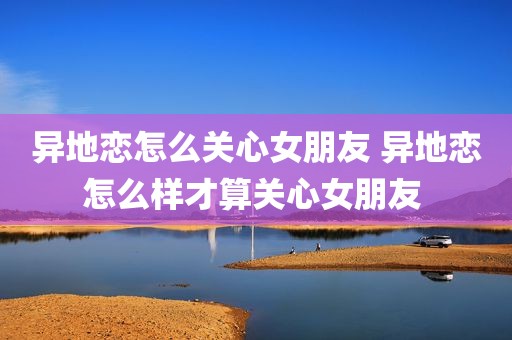 异地恋怎么关心女朋友 异地恋怎么样才算关心女朋友 