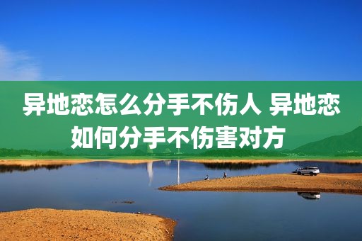 异地恋怎么分手不伤人 异地恋如何分手不伤害对方 