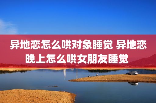 异地恋怎么哄对象睡觉 异地恋晚上怎么哄女朋友睡觉 