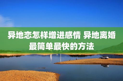 异地恋怎样增进感情 异地离婚最简单最快的方法
