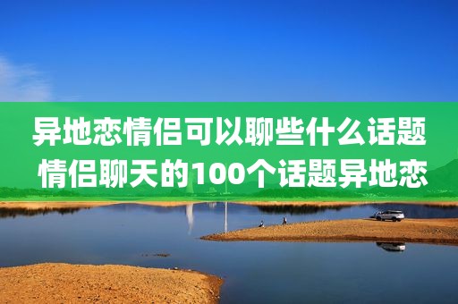 异地恋情侣可以聊些什么话题 情侣聊天的100个话题异地恋
