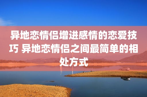异地恋情侣增进感情的恋爱技巧 异地恋情侣之间最简单的相处方式
