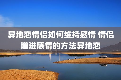 异地恋情侣如何维持感情 情侣增进感情的方法异地恋