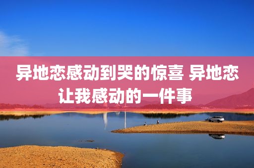 异地恋感动到哭的惊喜 异地恋让我感动的一件事 