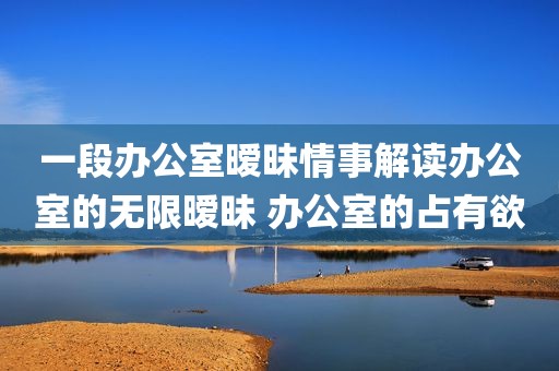 一段办公室暧昧情事解读办公室的无限暧昧 办公室的占有欲
