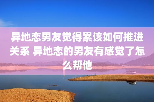 异地恋男友觉得累该如何推进关系 异地恋的男友有感觉了怎么帮他