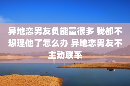异地恋男友负能量很多 我都不想理他了怎么办 异地恋男友不主动联系
