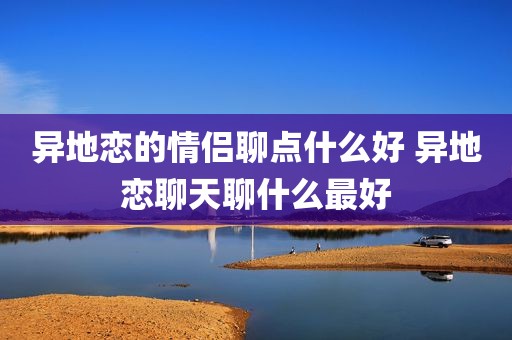 异地恋的情侣聊点什么好 异地恋聊天聊什么最好