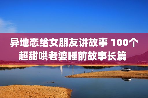 异地恋给女朋友讲故事 100个超甜哄老婆睡前故事长篇 