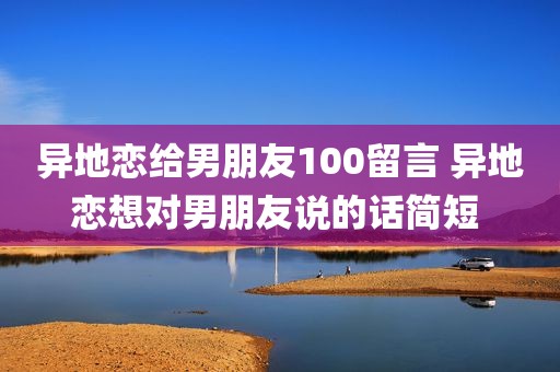 异地恋给男朋友100留言 异地恋想对男朋友说的话简短 