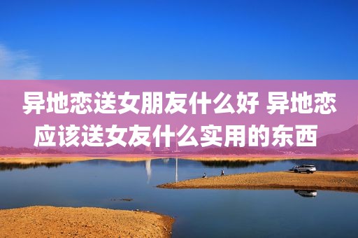 异地恋送女朋友什么好 异地恋应该送女友什么实用的东西 
