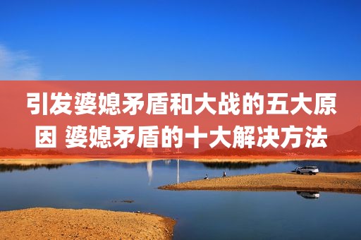 引发婆媳矛盾和大战的五大原因 婆媳矛盾的十大解决方法
