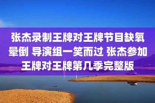 张杰录制王牌对王牌节目缺氧晕倒 导演组一笑而过 张杰参加王牌对王牌第几季完整版