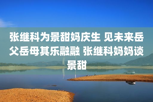 张继科为景甜妈庆生 见未来岳父岳母其乐融融 张继科妈妈谈景甜