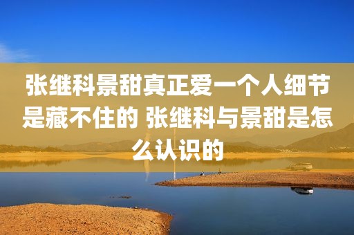 张继科景甜真正爱一个人细节是藏不住的 张继科与景甜是怎么认识的