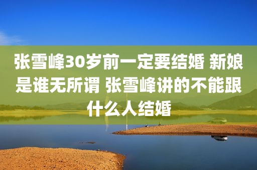 张雪峰30岁前一定要结婚 新娘是谁无所谓 张雪峰讲的不能跟什么人结婚