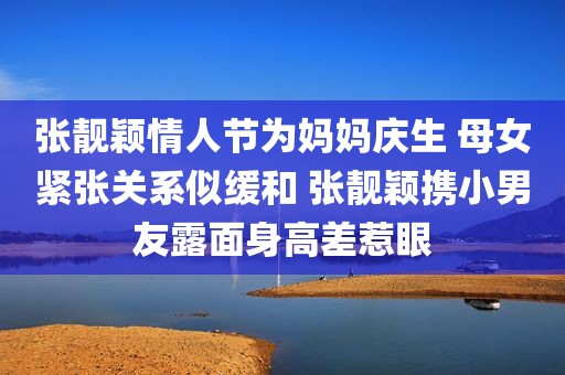 张靓颖情人节为妈妈庆生 母女紧张关系似缓和 张靓颖携小男友露面身高差惹眼