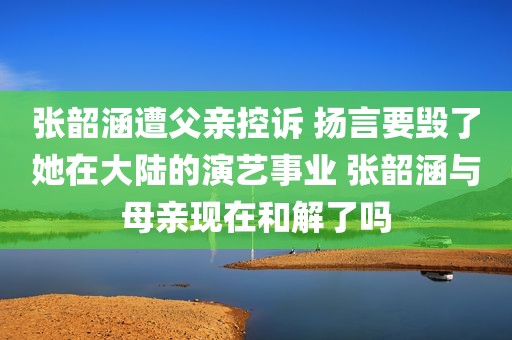张韶涵遭父亲控诉 扬言要毁了她在大陆的演艺事业 张韶涵与母亲现在和解了吗