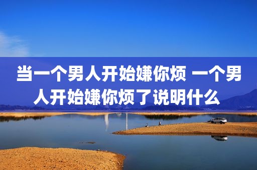 当一个男人开始嫌你烦 一个男人开始嫌你烦了说明什么 