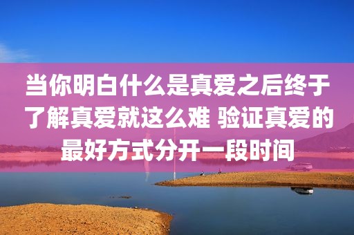 当你明白什么是真爱之后终于了解真爱就这么难 验证真爱的最好方式分开一段时间