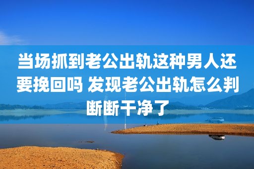 当场抓到老公出轨这种男人还要挽回吗 发现老公出轨怎么判断断干净了