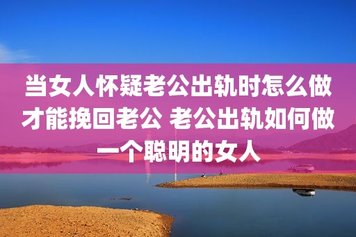 当女人怀疑老公出轨时怎么做才能挽回老公 老公出轨如何做一个聪明的女人