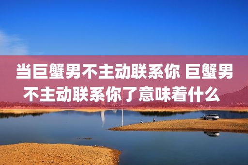 当巨蟹男不主动联系你 巨蟹男不主动联系你了意味着什么 