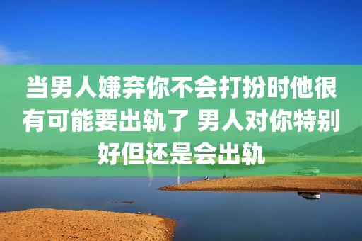 当男人嫌弃你不会打扮时他很有可能要出轨了 男人对你特别好但还是会出轨