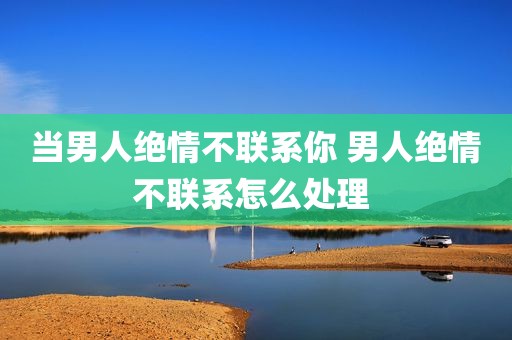 当男人绝情不联系你 男人绝情不联系怎么处理 