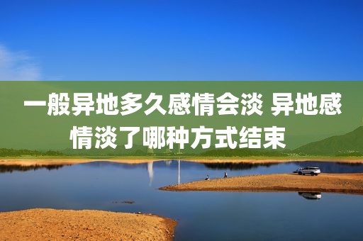 一般异地多久感情会淡 异地感情淡了哪种方式结束 