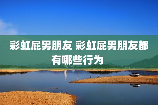 彩虹屁男朋友 彩虹屁男朋友都有哪些行为 