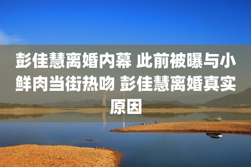 彭佳慧离婚内幕 此前被曝与小鲜肉当街热吻 彭佳慧离婚真实原因