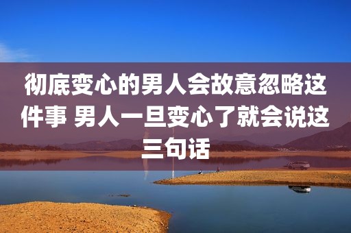 彻底变心的男人会故意忽略这件事 男人一旦变心了就会说这三句话